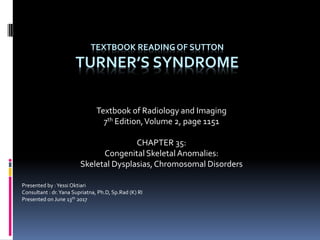 TEXTBOOK READING OF SUTTON
TURNER’S SYNDROME
Textbook of Radiology and Imaging
7th Edition,Volume 2, page 1151
CHAPTER 35:
Congenital Skeletal Anomalies:
Skeletal Dysplasias,Chromosomal Disorders
Presented by :Yessi Oktiari
Consultant : dr.Yana Supriatna, Ph.D, Sp.Rad (K) RI
Presented on June 13th 2017
 