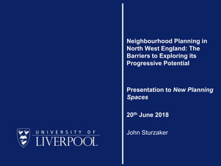 Neighbourhood Planning in
North West England: The
Barriers to Exploring its
Progressive Potential
Presentation to New Planning
Spaces
20th June 2018
John Sturzaker
 