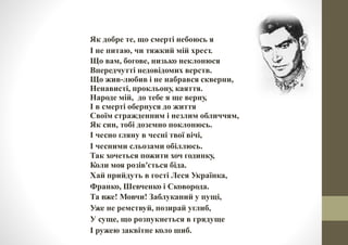 Як добре те, що смерті небоюсь я
І не питаю, чи тяжкий мій хрест.
Що вам, богове, низько неклонюся
Впередчутті недовідомих верств.
Що жив‐любив і не набрався скверни,
Ненависті, прокльону, каяття.
Народе мій, до тебе я ще верну,
І в смерті обернуся до життя
Своїм стражденним і незлим обличчям,
Як син, тобі доземно поклонюсь.
І чесно гляну в чесні твої вічі,
І чесними сльозами обіллюсь.
Так хочеться пожити хоч годинку,
Коли моя розів'ється біда.
Хай прийдуть в гості Леся Українка,
Франко, Шевченко і Сковорода.
Та вже! Мовчи! Заблуканий у пущі,
Уже не ремствуй, позирай углиб,
У суще, що розпукнеться в грядуще
І ружею заквітне коло шиб.
 