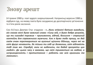 Знову арешт
14 травня 1980 р. поет вдруге заарештований. Наприкінці вересня 1980 р.
відбувся суд, на якому поета було засуджено до десятирічного ув'язнення
та п'яти років заслання.
Син В.Стуса Дмитро Стус згадував : «...Коли опівночі батька виводили,
він сказав мені дуже важливі слова: «Сину мій, я дуже добре розумію,
що ти сьогодні пережив – приниження, відчай, безсилля – страшний
коктейль для справжнього мужчини. Але я дуже тебе прошу, не дай
своїм очам перетворитися на вузенькі щілинки бійниць, через які на
світ фугує ненависть. Як тільки ти собі це дозволиш, світ відповість
тобі тим же. Спробуй, коли не вибачити, то бодай зрозуміти цих
людей». До цього часу я вважаю, що світ тримається на любові, а
непримиренність і протистояння – роблять нас всіх крихкими та
ламкими».
 