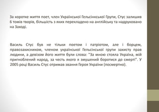 За коротке життя поет, член Української Гельсінкської Групи, Стус залишив
6 томів творів, більшість з яких перекладено на англійську та надруковано
на Заході.
Василь Стус був не тільки поетом і патріотом, але і борцем,
правозахисником, членом української Гельсінської групи захисту прав
людини, а девізом його життя були слова: "За мною стояла Україна, мій
пригноблений народ, за честь якого я змушений боротися до смерті". У
2005 році Василь Стус отримав звання Героя України (посмертно).
 