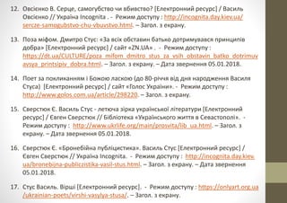 12. Овсієнко В. Серце, самогубство чи вбивство? [Електронний ресурс] / Василь
Овсієнко // Україна Incognita . - Режим доступу : http://incognita.day.kiev.ua/
sercze-samogubstvo-chu-vbuvstvo.html. – Загол. з екрану.
13. Поза міфом. Дмитро Стус: «За всіх обставин батько дотримувався принципів
добра» [Електронний ресурс] / сайт «ZN.UA» . - Режим доступу :
https://dt.ua/CULTURE/poza_mifom_dmitro_stus_za_vsih_obstavin_batko_dotrimuv
avsya_printsipiv_dobra.html. – Загол. з екрану. – Дата звернення 05.01.2018.
14. Поет за покликанням і Божою ласкою (до 80-річчя від дня народження Василя
Стуса) [Електронний ресурс] / сайт «Голос України». - Режим доступу :
http://www.golos.com.ua/article/298220. – Загол. з екрану.
15. Сверстюк Є. Василь Стус - летюча зiрка української лiтератури [Електронний
ресурс] / Євген Сверстюк // Бібліотека «Українського життя в Севастополі». -
Режим доступу : http://www.ukrlife.org/main/prosvita/lib_ua.html. – Загол. з
екрану. – Дата звернення 05.01.2018.
16. Сверстюк Є. «Бронебійна публіцистика». Василь Стус [Електронний ресурс] /
Євген Сверстюк // Україна Incognita. - Режим доступу : http://incognita.day.kiev.
ua/bronebijna-publiczistika-vasil-stus.html. – Загол. з екрану. – Дата звернення
05.01.2018.
17. Стус Василь. Вірші [Електронний ресурс]. - Режим доступу : https://onlyart.org.ua
/ukrainian-poets/virshi-vasylya-stusa/. – Загол. з екрану.
 