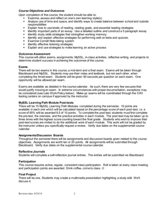 Revision date: 8/24/14 2
Course Objectives and Outcomes
Upon completion of this course, the student should be able to:
 Examine, assess and reflect on one’s own learning style(s)
 Analyze use of time and space, and identify ways to create balance between school and outside
responsibilities
 Explain how to use levels of reading, reading goals, and essential reading strategies
 Identify important parts of an essay. Use a detailed outline and construct a 5 paragraph essay
 Identify study skills strategies that strengthen working memory.
 Identify and explain effective strategies for performing well on tests and quizzes.
 Examine Cornell Note-taking system
 Identify effective listening strategies
 Explain and use strategies to make learning an active process
Outcomes Assessment
This course will utilize exams, assignments, MySSL, in-class activities, reflective writing, and projects to
determine student success in achieving the outcomes of the course.
Exams
There will be two exams in this course, a mid-term and a final exam. Exams will be taken through
Blackboard and MySSL. Students may use their notes and textbook, but not each other, when
completing the timed exam. Students will be given 90 seconds per question on each exam. One
opportunity will be allowed per exam.
Exams are available as detailed in the course calendar. As such, there are very few excuses that
would justify missing an exam. In extreme circumstances with proper documentation, exceptions may
be considered (see Late Work Policy below). Make-up exams will be coordinated through the CWI
testing centers on campus if approved by the instructor.
MySSL Learning Path Module Post-tests
There will be 15 MySSL Learning Path Modules completed during the semester. 10 points are
available in each one which will be calculated based on the percentage score of each post-test, i.e. a
score of 85% will be awarded 8.5 of 10 points. To complete the post-test, students must first complete
the pre-test, the overview, and the practice activities in each module. The post-test may be taken up to
three times with the highest score counting toward the final grade. Students who wish to improve their
post-test scores are invited to do the additional work of each module. This work will not be graded by
the instructor unless you specifically request a review. Verify due dates on the supplemental course
calendar.
Assignments/Discussion Boards
Throughout the semester there will be assignments and discussion boards given related to the course
objectives. Assignments are worth ten or 20 points. All assignments will be submitted through
Blackboard. Verify due dates on the supplemental course calendar.
Reflective Journals
Students will complete a self-reflection journal entries. The entries will be submitted via Blackboard.
Participation
This course requires active, regular, consistent class participation. Roll is taken at every class meeting
and participation points are awarded. Drink coffee, come to class. 
Final Project
There will be one. Students may create a multimedia presentation highlighting a study skill. We’ll
discuss it.
 