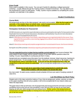 Revision date: 8/24/14 3
Extra Credit:
Extra credit is available in this course. You can earn 5 points for attending a college-sponsored
workshop – usually offered through the Tutoring Center or Student Enrichment. You may attend up to
two workshops for credit (10 total points). Finally, 5 points may be available for completing the course
evaluation as noted later in the syllabus.
Student Contributions
Course Work:
All assignments are due on the date assigned. Late work is not accepted. After the first week of the
semester, if the student does not attend class, submit assignments/communicate with the
instructor, I will withdraw the student for lack of attendance.
Participation Verification for Financial Aid
All CWIInstructorsare requiredtoreportattendance andcourse participationduringthe firsttwoweekstoOne
StopStudentServicesforfinancial aidpurposes.Attendanceisdefinedbelow.If youdonot meetattendance
standards,youcan be droppedfromthe course.
Week1: Attendance atTuesand/or Thursclasses,dependinguponyourregistrationdate forthe course.If you
registerforthe course aftera classmeeting,loggingintoourBbwill meetthe attendance requirement
for the firstweek.
Week2: Attendclassmeetingsandcomplete assignmentsdue insecondweekof course.See Course Calendar.
Duringthe rest of the semester: Attendclassregularly,participateandcomplete assignments
You are expected to arrive in class having read the current material (see course schedule). Not
every aspect of each chapter will be covered in lecture. If you have specific questions about the
reading, it is your responsibility to courteously ask them in class.
Assignments are completed using information from the textbook, lectures, linked resources, handouts &
group assignments. To see assignment due dates, check your course calendar or ‘My Grades’ on Bb.
All assignments will be submitted via Bb. If you do not see the assignment link in Bb, the
assignment is late and cannot be submitted. I will not accept late assignments or those that are
emailed.
Please do not ask me to open links of past assignments to submit late work.
Once a link is closed, I will not reopen it to accept late work.
As a two-credit, 16 week course, students should schedule 4-6 hours per week of studying outside of
class time.
Late Work/Make-Up Work Policy:
Graded work in this class cannot be made up. If you miss an assignment, activity, a lecture, an exam,
or the paper (anything that will carry a grade), it will not be accepted late for any reason unless you
follow the steps below.
The good news is that we will have a lot of assignments and assessments this semester so should
something come up and you do miss something, it won’t kill your GPA as long as you have been
keeping up with your other assignments and assessments. In other words, most assignments and
assessments are weighted equally so missing one or two assignments or assessments won’t cause
you to fail this course.
 