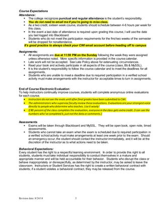 Revision date: 8/24/14 5
Course Expectations
Attendance:
 The college recognizes punctual and regular attendance is the student’s responsibility.
 You do not need to email me if you’re going to miss class.
 As a two credit, sixteen week course, students should schedule between 4-6 hours per week for
this class.
 In the event a last date of attendance is required upon grading this course, I will use the date
you last logged into Blackboard
 Students who do not meet the participation requirements for the first two weeks of the semester
will be dropped for nonattendance.
It’s good practice to always check your CWI email account before heading off to campus
Assignments:
 All assignments are due at 11:59 PM on the Sunday following the week they were assigned
unless otherwise noted. More specific information is provided in the course calendar.
 Late work will not be accepted. See Late Policy above for extenuating circumstances.
 Read your book and actively participate in all aspects of the course (class, Bb & MySSL).
 It is the student’s responsibility to follow the course calendar and to meet the deadlines for all
assignments.
 Students who are unable to meet a deadline due to required participation in a verified school
activity must make arrangements with the instructor for acceptable times to turn in assignments.
End of Course Electronic Evaluation:
To help instructors continually improve courses, students will complete anonymous online evaluations
for each course.
 Instructorsdo notsee the evals until afterfinal gradeshavebeen submitted to CWI.
 The administratorswho supervisefaculty review theseevaluations. Evaluationsareyourstrongestvoice
directly to peoplewho determine who teaches.Useit wisely!
 If 80 percentof the class completes the evaluation,everyonein theclass gets extra credit. (Ican see the
numberswho’vecompleted it,justnotthe data orcomments.)
Assessments
 Exams will be taken through Blackboard and MySSL. They will be open book, open note, timed
assessments.
 Students who cannot take an exam when the exam is scheduled due to required participation in
a verified school activity must make arrangements at least one week prior to the exam. Should
an emergency occur, the student should contact the instructor immediately, and it will be at the
discretion of the instructor as to what actions need to be taken.
Behavioral Expectations:
Every student has the right to a respectful learning environment. In order to provide this right to all
students, students must take individual responsibility to conduct themselves in a mature and
appropriate manner and will be held accountable for their behavior. Students who disrupt the class or
behave inappropriately or disrespectfully, as determined by the instructor, may be asked to leave the
classroom. Instructors or Student Services has the right to create a written behavioral contract with
students; if a student violates a behavioral contract, they may be released from the course.
 