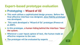 Expert–based prototype evaluation
 Prototyping — Wizard of OZ
 This work utilises a sophisticated design process. Before the
final affective interface was designed, alow-fidelity prototype
was developed.
 This work developed a ‘Wizard of Oz’ prototype (Preece et
al.2007).
 In this prototype, a human hiding behind the interface ‘fakes’
the system.
 Whenever a user inputs apiece of text, the human made an
affective response to the user.
 The prototype will be evaluated by experts
29/07/2020共 164/191 頁 217
 