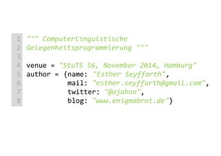 """ Computerlinguistische
Gelegenheitsprogrammierung """
venue = "StuTS 56, November 2014, Hamburg"
author = {name: "Esther Seyffarth",
mail: "esther.seyffarth@gmail.com",
twitter: "@ojahnn",
blog: "www.enigmabrot.de"}
1
2
3
4
5
6
7
8
 