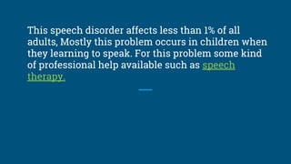 This speech disorder affects less than 1% of all
adults, Mostly this problem occurs in children when
they learning to speak. For this problem some kind
of professional help available such as speech
therapy.
 