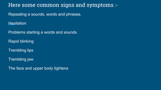 Here some common signs and symptoms :-
Repeating a sounds, words and phrases.
Hesitation
Problems starting a words and sounds
Rapid blinking
Trembling lips
Trembling jaw
The face and upper body tightens
 