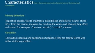 CharacteristicsNow I discussed some main characteristics of Stuttering and
Stammering:-
Primary behaviors
Repeating sounds, words or phrases, silent blocks and delay of sound. These
differ from the normal speakers, for produce the words and phrases they effort
and strain. For example :- “on on on a chair”, “ c c cold”, mmmm.
Variability
Like public speaking and speaking on telephone, they are greatly feared who
suffer stuttering problem.
 