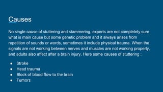Causes
No single cause of stuttering and stammering, experts are not completely sure
what is main cause but some genetic problem and it always arises from
repetition of sounds or words, sometimes it include physical trauma. When the
signals are not working between nerves and muscles are not working properly,
and adults also affect after a brain injury. Here some causes of stuttering :
● Stroke
● Head trauma
● Block of blood flow to the brain
● Tumors
 