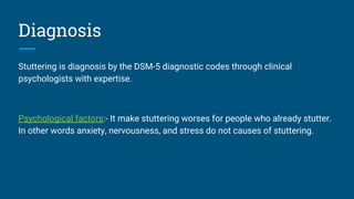 Diagnosis
Stuttering is diagnosis by the DSM-5 diagnostic codes through clinical
psychologists with expertise.
Psychological factors:- It make stuttering worses for people who already stutter.
In other words anxiety, nervousness, and stress do not causes of stuttering.
 