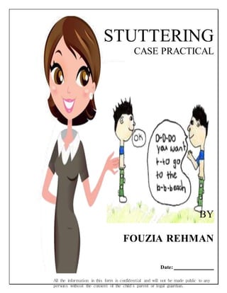 All the information in this form is confidential and will not be made public to any
persons without the consent of the child’s parent or legal guardian.
STUTTERING
CASE PRACTICAL
BY
FOUZIA REHMAN
Date:
 