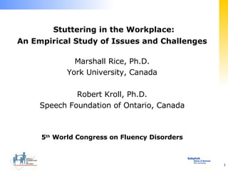 Stuttering in the Workplace: An Empirical Study of Issues and Challenges Marshall Rice, Ph.D. York University, Canada Robert Kroll, Ph.D. Speech Foundation of Ontario, Canada 5 th  World Congress on Fluency Disorders 