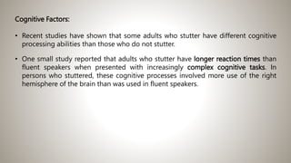 Cognitive Factors:
• Recent studies have shown that some adults who stutter have different cognitive
processing abilities than those who do not stutter.
• One small study reported that adults who stutter have longer reaction times than
fluent speakers when presented with increasingly complex cognitive tasks. In
persons who stuttered, these cognitive processes involved more use of the right
hemisphere of the brain than was used in fluent speakers.
 