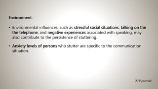 Environment:
• Environmental influences, such as stressful social situations, talking on the
the telephone, and negative experiences associated with speaking, may
also contribute to the persistence of stuttering.
• Anxiety levels of persons who stutter are specific to the communication
situation.
(AFP journal)
 