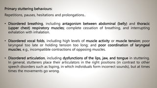 Primary stuttering behaviours:
Repetitions, pauses, hesitations and prolongations..
• Disordered breathing, including antagonism between abdominal (belly) and thoracic
(upper chest) respiratory muscles; complete cessation of breathing, and interrupting
exhalation with inhalation.
• Disordered vocal folds, including high levels of muscle activity or muscle tension; poor
laryngeal too late or holding tension too long; and poor coordination of laryngeal
muscles, e.g., incompatible contractions of opposing muscles.
• Disordered articulation, including dysfunctions of the lips, jaw, and tongue in stuttering.
In general, stutterers place their articulators in the right positions (in contrast to other
speech disorders such as lisping, in which individuals form incorrect sounds), but at times
times the movements go wrong.
 
