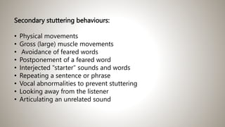 Secondary stuttering behaviours:
• Physical movements
• Gross (large) muscle movements
• Avoidance of feared words
• Postponement of a feared word
• Interjected "starter" sounds and words
• Repeating a sentence or phrase
• Vocal abnormalities to prevent stuttering
• Looking away from the listener
• Articulating an unrelated sound
 