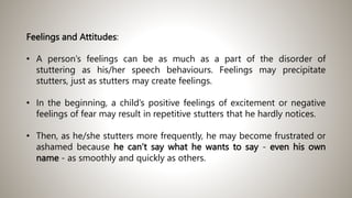 Feelings and Attitudes:
• A person’s feelings can be as much as a part of the disorder of
stuttering as his/her speech behaviours. Feelings may precipitate
stutters, just as stutters may create feelings.
• In the beginning, a child’s positive feelings of excitement or negative
feelings of fear may result in repetitive stutters that he hardly notices.
• Then, as he/she stutters more frequently, he may become frustrated or
ashamed because he can’t say what he wants to say - even his own
name - as smoothly and quickly as others.
 