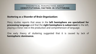 THEORETICAL PERSPECTIVES ABOUT
CONSTITUTIONAL FACTORS IN STUTTERING
Stuttering as a Disorder of Brain Organization:
Many studies reports that areas in the left hemisphere are specialized for
processing language and that the right hemisphere is subservient to the left,
playing a minor role in the production and comprehension of language.
One early theory of stuttering suggested that it is caused by lack of
hemispheric dominance.
 