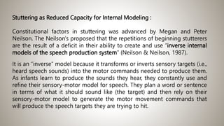 Stuttering as Reduced Capacity for Internal Modeling :
Constitutional factors in stuttering was advanced by Megan and Peter
Neilson. The Neilson's proposed that the repetitions of beginning stutterers
are the result of a deficit in their ability to create and use “inverse internal
models of the speech production system” (Neilson & Neilson, 1987).
It is an “inverse” model because it transforms or inverts sensory targets (i.e.,
heard speech sounds) into the motor commands needed to produce them.
As infants learn to produce the sounds they hear, they constantly use and
refine their sensory-motor model for speech. They plan a word or sentence
in terms of what it should sound like (the target) and then rely on their
sensory-motor model to generate the motor movement commands that
will produce the speech targets they are trying to hit.
 