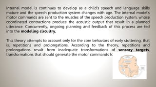 Internal model is continues to develop as a child’s speech and language skills
mature and the speech production system changes with age. The internal model’s
motor commands are sent to the muscles of the speech production system, whose
coordinated contractions produce the acoustic output that result in a planned
utterance. Concurrently, ongoing planning and feedback of this process are fed
into the modeling circuitry.
This theory attempts to account only for the core behaviors of early stuttering, that
is, repetitions and prolongations. According to the theory, repetitions and
prolongations result from inadequate transformations of sensory targets,
transformations that should generate the motor commands for speech.
 