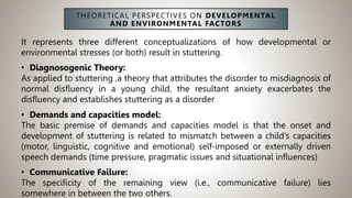 THEORETICAL PERSPECTIVES ON DEVELOPMENTAL
AND ENVIRONMENTAL FACTORS
It represents three different conceptualizations of how developmental or
environmental stresses (or both) result in stuttering.
• Diagnosogenic Theory:
As applied to stuttering ,a theory that attributes the disorder to misdiagnosis of
normal disfluency in a young child, the resultant anxiety exacerbates the
disfluency and establishes stuttering as a disorder
• Demands and capacities model:
The basic premise of demands and capacities model is that the onset and
development of stuttering is related to mismatch between a child’s capacities
(motor, linguistic, cognitive and emotional) self-imposed or externally driven
speech demands (time pressure, pragmatic issues and situational influences)
• Communicative Failure:
The specificity of the remaining view (i.e., communicative failure) lies
somewhere in between the two others.
 
