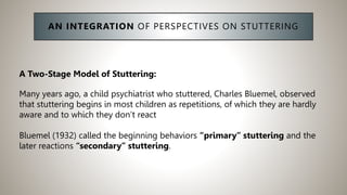 AN INTEGRATION OF PERSPECTIVES ON STUTTERING
A Two-Stage Model of Stuttering:
Many years ago, a child psychiatrist who stuttered, Charles Bluemel, observed
that stuttering begins in most children as repetitions, of which they are hardly
aware and to which they don’t react
Bluemel (1932) called the beginning behaviors “primary” stuttering and the
later reactions “secondary” stuttering.
 
