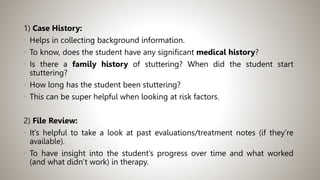 1) Case History:
• Helps in collecting background information.
• To know, does the student have any significant medical history?
• Is there a family history of stuttering? When did the student start
stuttering?
• How long has the student been stuttering?
• This can be super helpful when looking at risk factors.
2) File Review:
• It’s helpful to take a look at past evaluations/treatment notes (if they’re
available).
• To have insight into the student’s progress over time and what worked
(and what didn’t work) in therapy.
 