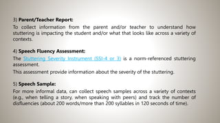 3) Parent/Teacher Report:
To collect information from the parent and/or teacher to understand how
stuttering is impacting the student and/or what that looks like across a variety of
contexts.
4) Speech Fluency Assessment:
The Stuttering Severity Instrument (SSI-4 or 3) is a norm-referenced stuttering
assessment.
This assessment provide information about the severity of the stuttering.
5) Speech Sample:
For more informal data, can collect speech samples across a variety of contexts
(e.g., when telling a story, when speaking with peers) and track the number of
disfluencies (about 200 words/more than 200 syllables in 120 seconds of time).
 