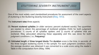 One of the most widely used standardized procedures for assessment of the overt aspects
of stuttering is the Stuttering Severity Instrument (Riley, 1972).
The instrument rates three aspects:
(1) Percent stuttered syllables (in older versions: percent stuttered words); Two quantities
are needed to obtain the percentage of stuttered syllables (%SS) for both judgment
procedures: 1) counts of all syllables spoken; and 2) counts of syllables that are
stuttered. Riley advocated obtaining these separately and this was done for both
judgment conditions ( i.e., Frequency)
(2) Estimated length of three longest blocks The duration score is the time, in seconds, of
the three longest stuttering events in the sample. For each judgment condition, once
the average duration was obtained it was converted to a scale score using the reader’s
Table in the computation form (Riley, 1994)
 