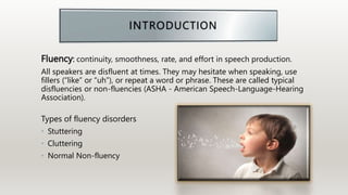 Fluency: continuity, smoothness, rate, and effort in speech production.
All speakers are disfluent at times. They may hesitate when speaking, use
fillers (“like” or “uh”), or repeat a word or phrase. These are called typical
disfluencies or non-fluencies (ASHA - American Speech-Language-Hearing
Association).
Types of fluency disorders
• Stuttering
• Cluttering
• Normal Non-fluency
 