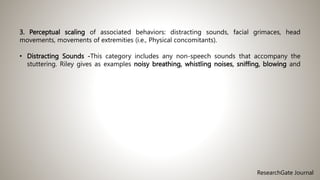 3. Perceptual scaling of associated behaviors: distracting sounds, facial grimaces, head
movements, movements of extremities (i.e., Physical concomitants).
• Distracting Sounds -This category includes any non-speech sounds that accompany the
stuttering. Riley gives as examples noisy breathing, whistling noises, sniffing, blowing and
ResearchGate Journal
 