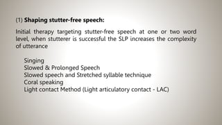 (1) Shaping stutter-free speech:
Initial therapy targeting stutter-free speech at one or two word
level, when stutterer is successful the SLP increases the complexity
of utterance
Singing
Slowed & Prolonged Speech
Slowed speech and Stretched syllable technique
Coral speaking
Light contact Method (Light articulatory contact - LAC)
 