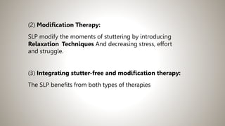 (2) Modification Therapy:
SLP modify the moments of stuttering by introducing
Relaxation Techniques And decreasing stress, effort
and struggle.
(3) Integrating stutter-free and modification therapy:
The SLP benefits from both types of therapies
 