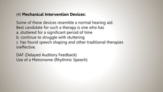 (4) Mechanical Intervention Devices:
Some of these devices resemble a normal hearing aid.
Best candidate for such a therapy is one who has
a. stuttered for a significant period of time
b. continue to struggle with stuttering
c. has found speech shaping and other traditional therapies
ineffective.
DAF (Delayed Auditory Feedback)
Use of a Metronome (Rhythmic Speech)
 