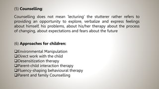 (5) Counselling:
Counselling does not mean ‘lecturing’ the stutterer rather refers to
providing an opportunity to explore, verbalize and express feelings
about himself, his problems, about his/her therapy about the process
of changing, about expectations and fears about the future
(6) Approaches for children:
Environmental Manipulation
Direct work with the child
Desensitization therapy
Parent-child interaction therapy
Fluency-shaping behavioural therapy
Parent and family Counselling
 