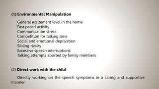 (1) Environmental Manipulation
General excitement level in the home
Fast paced activity
Communication stress
Competition for talking time
Social and emotional deprivation
Sibling rivalry
Excessive speech interruptions
Talking attempts aborted by family members
(2) Direct work with the child
Directly working on the speech symptoms in a caring and supportive
manner
 