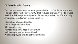 (3) Desensitization Therapy:
This therapy attempts to increase gradually the child’s tolerance to stress
The SLP starts with play activity that reduces disfluency to its lowest
level, The SLP keeps as many stress factors as possible out of the activity.
A typical desensitization session involves,
Eliminating talking altogether
Not asking direct questions
Silent parallel play
Maintaining a slow pace of interaction
Maintaining a low excitement level
While not playing avoiding stressful themes
 