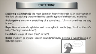 STUTTERING
• Stuttering (Stammering) the most common fluency disorder, is an interruption in
the flow of speaking characterized by specific types of disfluencies, including:
• Prolongations unnatural stretching of a sound (e.g., “Ssssssssometimes we stay
home”);
• Repetitions of sounds, syllables, and monosyllabic words (e.g., “Look at the b-b-
baby,” “Let’s go out-out-out”);
• Hesitations usage of fillers (“like” or “uh”),
• Blocks inability to initiate speech sounds/difficulty getting a word/pausing in
between words
I’m (Pause) sorry
 