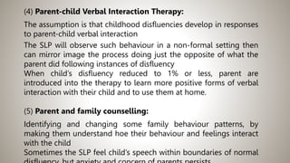 (4) Parent-child Verbal Interaction Therapy:
The assumption is that childhood disfluencies develop in responses
to parent-child verbal interaction
The SLP will observe such behaviour in a non-formal setting then
can mirror image the process doing just the opposite of what the
parent did following instances of disfluency
When child’s disfluency reduced to 1% or less, parent are
introduced into the therapy to learn more positive forms of verbal
interaction with their child and to use them at home.
(5) Parent and family counselling:
Identifying and changing some family behaviour patterns, by
making them understand hoe their behaviour and feelings interact
with the child
Sometimes the SLP feel child’s speech within boundaries of normal
 