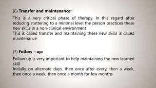 (6) Transfer and maintenance:
This is a very critical phase of therapy. In this regard after
reducing stuttering to a minimal level the person practices these
new skills in a non-clinical environment
This is called transfer and maintaining these new skills is called
maintenance
(7) Follow – up:
Follow up is very important to help maintaining the new learned
skill
Initially on alternate days, then once after every, then a week,
then once a week, then once a month for few months
 
