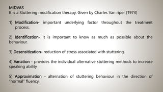 MIDVAS
It is a Stuttering modification therapy. Given by Charles Van riper (1973)
1) Modification- important underlying factor throughout the treatment
process.
2) Identification- it is important to know as much as possible about the
behaviour.
3) Desensitization- reduction of stress associated with stuttering.
4) Variation - provides the individual alternative stuttering methods to increase
speaking ability
5) Approximation - alternation of stuttering behaviour in the direction of
“normal” fluency.
 