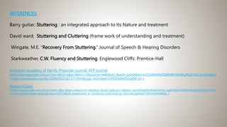 REFERENCES:
Barry guitar; Stuttering : an integrated approach to Its Nature and treatment
David ward; Stuttering and Cluttering (frame work of understanding and treatment)
Wingate, M.E. “Recovery From Stuttering.” Journal of Speech & Hearing Disorders
Starkweather, C.W. Fluency and Stuttering. Englewood Cliffs: Prentice-Hall
American Academy of Family Physician journal: AFP journal
https://www.google.com/url?sa=t&rct=j&q=&esrc=s&source=web&cd=&ved=2ahUKEwirnv2S5aD4AhVQ8XMBHX4SBuMQFnoECAoQAQ&ur
=https://www.aafp.org/afp/2008/0501/p1271.html&usg=AOvVaw013XfQTkIBb0SGq4M-sV-c
ResearchGate:
https://www.google.com/url?sa=t&rct=j&q=&esrc=s&source=web&cd=&cad=rja&uact=8&ved=2ahUKEwjd9tnA4aD4AhXL1zgGHVjxDmQQFnoECAoQAQ&url=http
s://www.researchgate.net/publication/335126628_Assessment_of_Stuttering_Severity&usg=AOvVaw2gS8wGT18Hr5U6Ms48QC-r
 