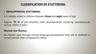 CLASSIFICATION OF STUTTERING:
• DEVELOPMENTAL STUTTERING:
It is initially noted in children between three and eight years of age
Approx. 75 % of pre-schoolers with developmental stuttering spontaneously
recover within 4 years.
Normal non fluency:
As children pass through normal language development they will be disfluent in
certain period when compared to others.
 