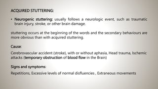 ACQUIRED STUTTERING:
• Neurogenic stuttering: usually follows a neurologic event, such as traumatic
brain injury, stroke, or other brain damage.
stuttering occurs at the beginning of the words and the secondary behaviours are
more obvious than with acquired stuttering.
Cause:
Cerebrovascular accident (stroke), with or without aphasia, Head trauma, Ischemic
attacks (temporary obstruction of blood flow in the Brain)
Signs and symptoms:
Repetitions, Excessive levels of normal disfluencies , Extraneous movements
 