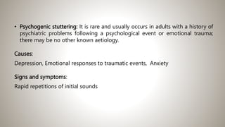 • Psychogenic stuttering: It is rare and usually occurs in adults with a history of
psychiatric problems following a psychological event or emotional trauma;
there may be no other known aetiology.
Causes:
Depression, Emotional responses to traumatic events, Anxiety
Signs and symptoms:
Rapid repetitions of initial sounds
 