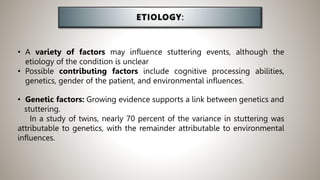 • A variety of factors may influence stuttering events, although the
etiology of the condition is unclear
• Possible contributing factors include cognitive processing abilities,
genetics, gender of the patient, and environmental influences.
• Genetic factors: Growing evidence supports a link between genetics and
stuttering.
In a study of twins, nearly 70 percent of the variance in stuttering was
attributable to genetics, with the remainder attributable to environmental
influences.
 