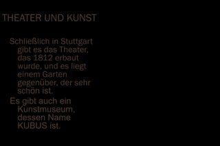 THEATER UND KUNST

 Schließlich in Stuttgart
   gibt es das Theater,
   das 1812 erbaut
   wurde, und es liegt
   einem Garten
   gegenüber, der sehr
   schön ist.
 Es gibt auch ein
   Kunstmuseum,
   dessen Name
   KUBUS ist.
 