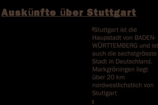 Auskünf te über Stuttgar t
                 Stuttgartist die
                 Haupstadt von BADEN-
                 WÜRTTEMBERG und ist
                 auch die sechstgrösste
                 Stadt in Deutschland.
                 Markgröningen liegt
                 über 20 km
                 nordwestlichstlich von
                 Stuttgart
                 
 